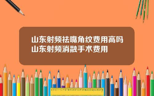 山东射频祛嘴角纹费用高吗山东射频消融手术费用