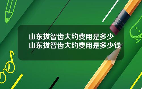 山东拔智齿大约费用是多少山东拔智齿大约费用是多少钱