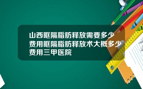 山西眶隔脂肪释放需要多少费用眶隔脂肪释放术大概多少费用三甲医院