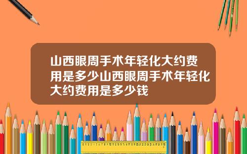 山西眼周手术年轻化大约费用是多少山西眼周手术年轻化大约费用是多少钱
