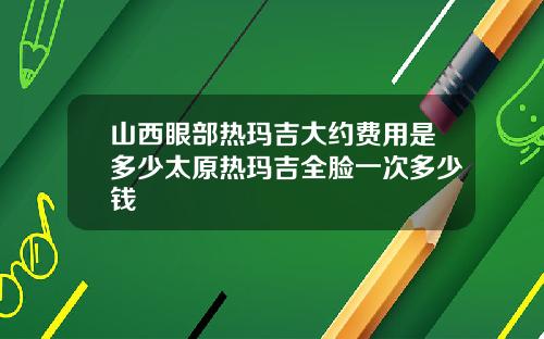 山西眼部热玛吉大约费用是多少太原热玛吉全脸一次多少钱