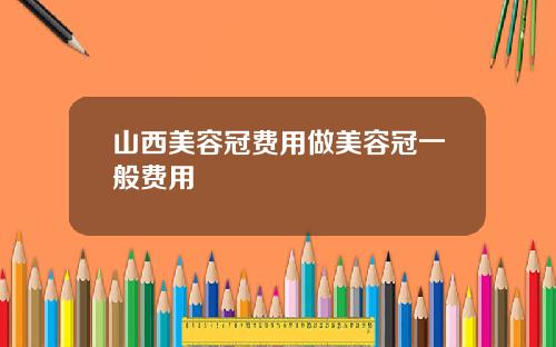 山西美容冠费用做美容冠一般费用