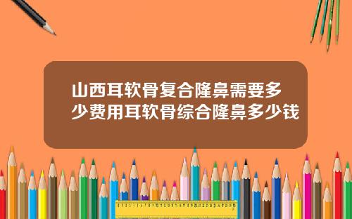 山西耳软骨复合隆鼻需要多少费用耳软骨综合隆鼻多少钱