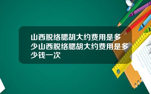 山西脱络腮胡大约费用是多少山西脱络腮胡大约费用是多少钱一次