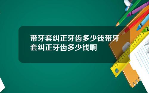 带牙套纠正牙齿多少钱带牙套纠正牙齿多少钱啊