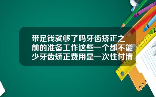 带足钱就够了吗牙齿矫正之前的准备工作这些一个都不能少牙齿矫正费用是一次性付清吗多少钱