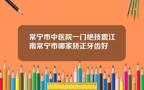 常宁市中医院一门绝技震江南常宁市哪家矫正牙齿好