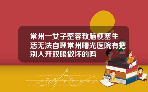 常州一女子整容致脑梗塞生活无法自理常州曙光医院有把别人开双眼做坏的吗
