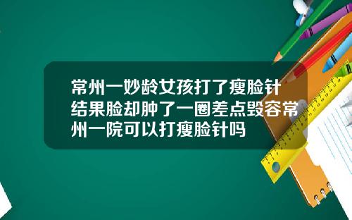 常州一妙龄女孩打了瘦脸针结果脸却肿了一圈差点毁容常州一院可以打瘦脸针吗