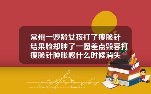 常州一妙龄女孩打了瘦脸针结果脸却肿了一圈差点毁容打瘦脸针肿胀感什么时候消失