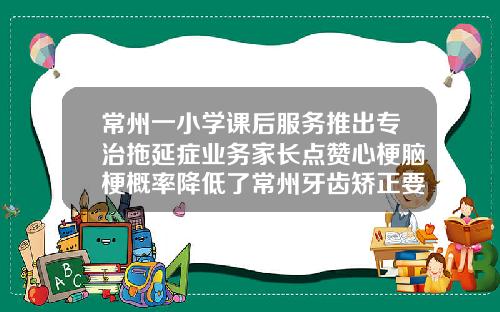 常州一小学课后服务推出专治拖延症业务家长点赞心梗脑梗概率降低了常州牙齿矫正要花多少钱一次
