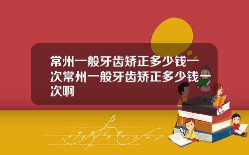常州一般牙齿矫正多少钱一次常州一般牙齿矫正多少钱一次啊