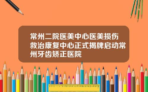 常州二院医美中心医美损伤救治康复中心正式揭牌启动常州牙齿矫正医院