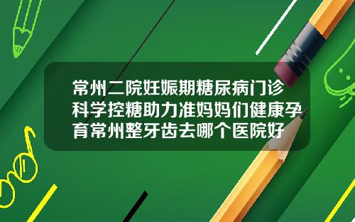 常州二院妊娠期糖尿病门诊科学控糖助力准妈妈们健康孕育常州整牙齿去哪个医院好