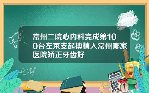 常州二院心内科完成第100台左束支起搏植入常州哪家医院矫正牙齿好