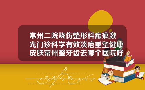 常州二院烧伤整形科瘢痕激光门诊科学有效淡疤重塑健康皮肤常州整牙齿去哪个医院好呢