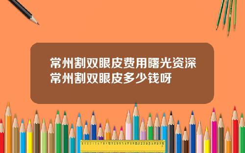 常州割双眼皮费用曙光资深常州割双眼皮多少钱呀
