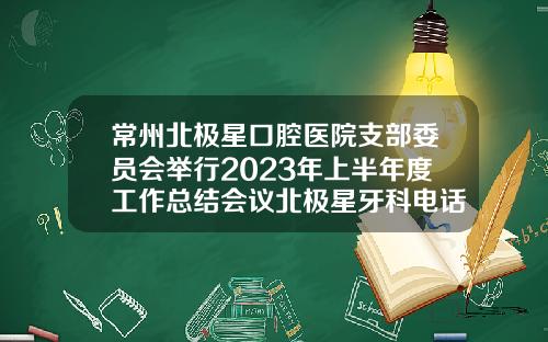 常州北极星口腔医院支部委员会举行2023年上半年度工作总结会议北极星牙科电话