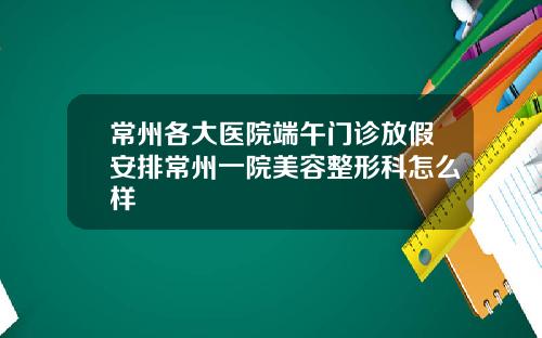 常州各大医院端午门诊放假安排常州一院美容整形科怎么样