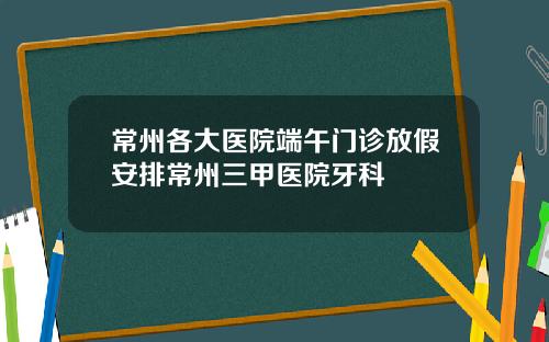 常州各大医院端午门诊放假安排常州三甲医院牙科