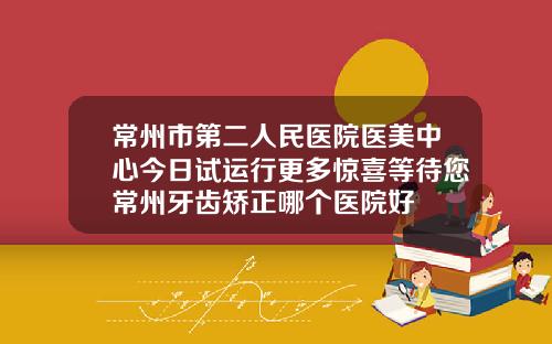 常州市第二人民医院医美中心今日试运行更多惊喜等待您常州牙齿矫正哪个医院好