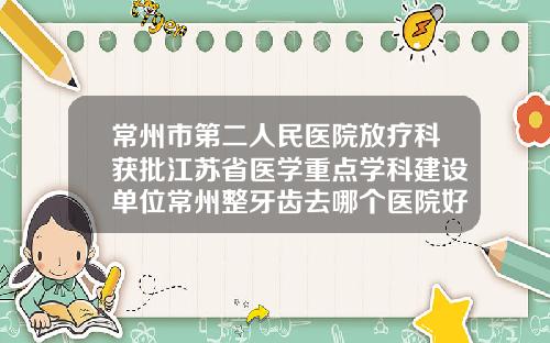 常州市第二人民医院放疗科获批江苏省医学重点学科建设单位常州整牙齿去哪个医院好呢
