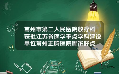 常州市第二人民医院放疗科获批江苏省医学重点学科建设单位常州正畸医院哪家好点