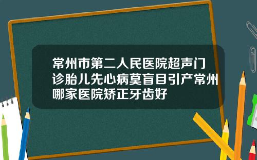 常州市第二人民医院超声门诊胎儿先心病莫盲目引产常州哪家医院矫正牙齿好