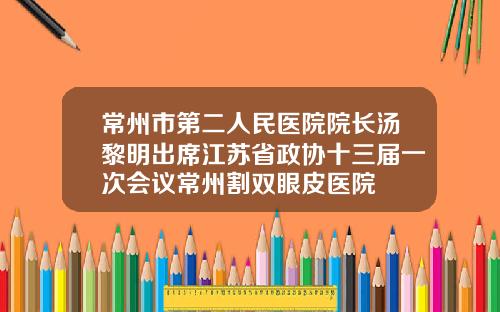 常州市第二人民医院院长汤黎明出席江苏省政协十三届一次会议常州割双眼皮医院
