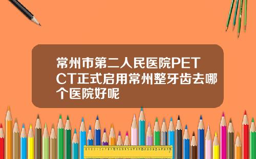 常州市第二人民医院PETCT正式启用常州整牙齿去哪个医院好呢