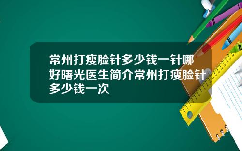 常州打瘦脸针多少钱一针哪好曙光医生简介常州打瘦脸针多少钱一次
