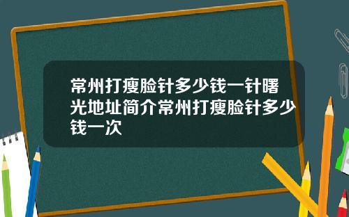 常州打瘦脸针多少钱一针曙光地址简介常州打瘦脸针多少钱一次