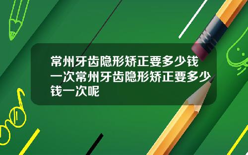 常州牙齿隐形矫正要多少钱一次常州牙齿隐形矫正要多少钱一次呢