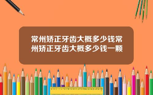 常州矫正牙齿大概多少钱常州矫正牙齿大概多少钱一颗