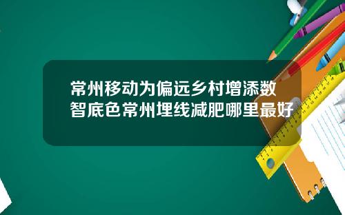 常州移动为偏远乡村增添数智底色常州埋线减肥哪里最好