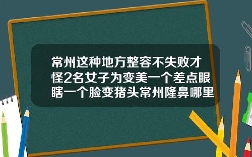 常州这种地方整容不失败才怪2名女子为变美一个差点眼瞎一个脸变猪头常州隆鼻哪里好
