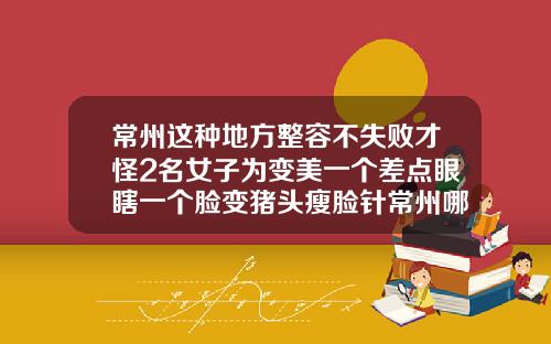 常州这种地方整容不失败才怪2名女子为变美一个差点眼瞎一个脸变猪头瘦脸针常州哪家打比较好