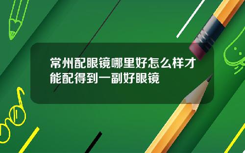 常州配眼镜哪里好怎么样才能配得到一副好眼镜