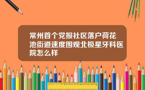 常州首个党报社区落户荷花池街道速度围观北极星牙科医院怎么样