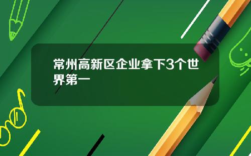 常州高新区企业拿下3个世界第一