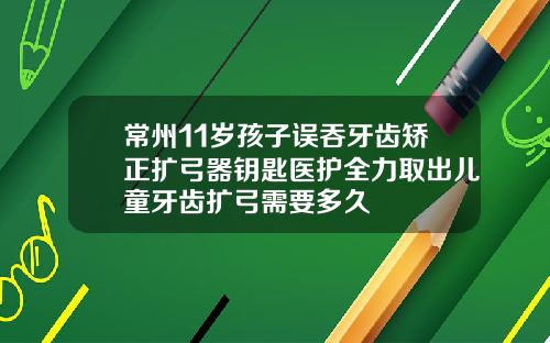 常州11岁孩子误吞牙齿矫正扩弓器钥匙医护全力取出儿童牙齿扩弓需要多久