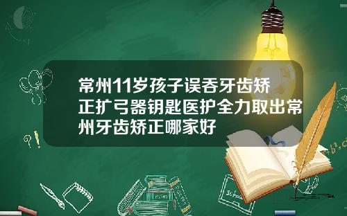 常州11岁孩子误吞牙齿矫正扩弓器钥匙医护全力取出常州牙齿矫正哪家好