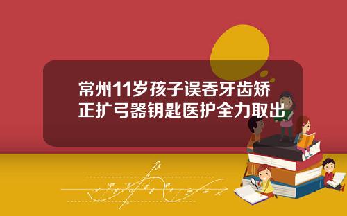 常州11岁孩子误吞牙齿矫正扩弓器钥匙医护全力取出