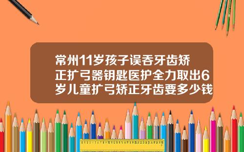 常州11岁孩子误吞牙齿矫正扩弓器钥匙医护全力取出6岁儿童扩弓矫正牙齿要多少钱