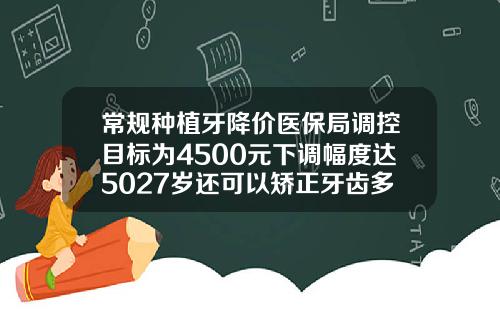 常规种植牙降价医保局调控目标为4500元下调幅度达5027岁还可以矫正牙齿多少钱