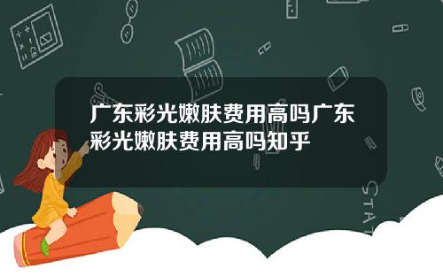 广东彩光嫩肤费用高吗广东彩光嫩肤费用高吗知乎
