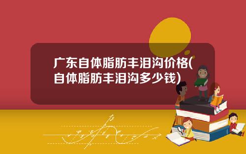 广东自体脂肪丰泪沟价格(自体脂肪丰泪沟多少钱)