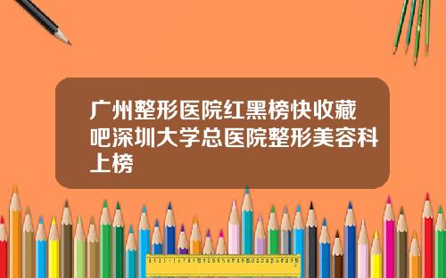广州整形医院红黑榜快收藏吧深圳大学总医院整形美容科上榜