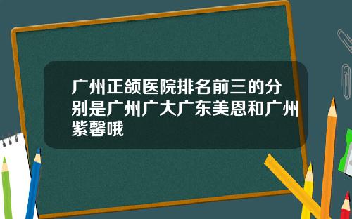 广州正颌医院排名前三的分别是广州广大广东美恩和广州紫馨哦