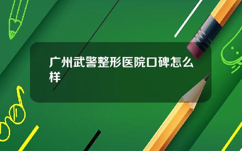 广州武警整形医院口碑怎么样 广州武警整形医院口碑怎么样